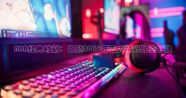 NBA经典时刻：回顾2016年五大精彩比赛回放
